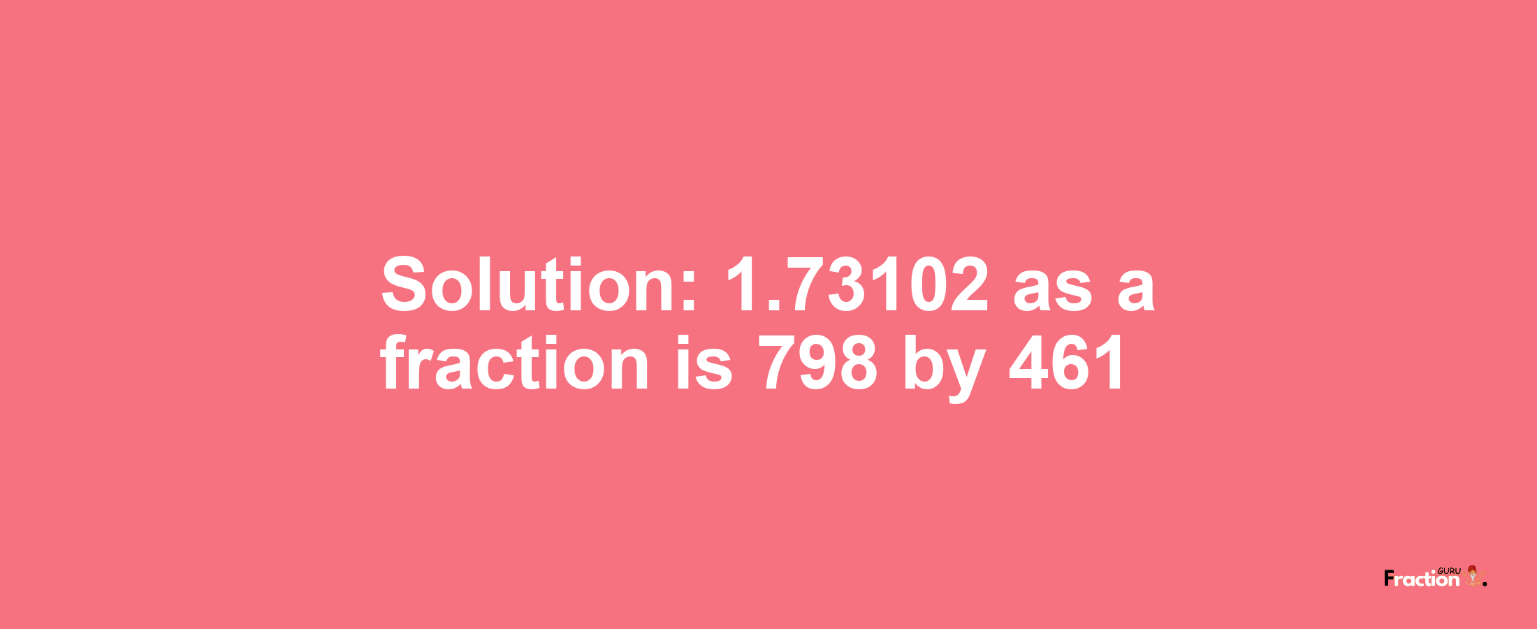 Solution:1.73102 as a fraction is 798/461